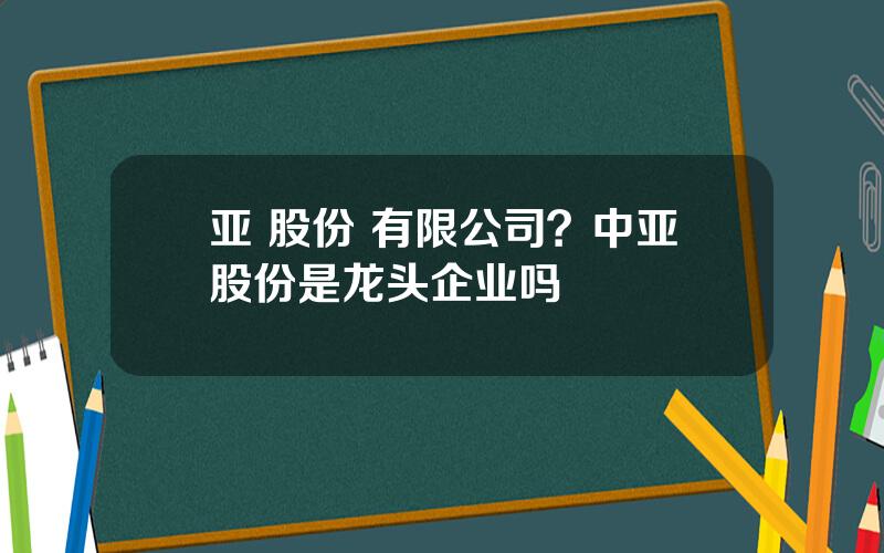 亚 股份 有限公司？中亚股份是龙头企业吗